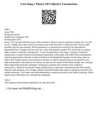 Carl Jung s Theory Of Collective Unconscious
Villa 1
Jesus Villa
Professor Carrera
World Class Literature 4351
09 December 2015
Essay 3 For my last and final essay of this semester I chose to answer questions number five, six and
seven. I simply chose these series of questions due to the fact that I ve had all of the Freud I could
possibly take for one semester. All the questions I ve selected are involving Carl Jung and not
Sigmund Freud. To begin with my essay let s start with question number five which asks to explain
Jung s notion of collective unconscious . I very strongly believe that Jung s concept of collective
unconscious is mainly based on his personal experiences with people who suffer from schizophrenia
which he gained form when he worked with them at the Burgholzli hospital. At first Jung chose to
follow the Freudian theory of unconscious, but later on Jung eventually chose to go down his own
path and decided to develop his own theory on unconscious which would feature totally new concepts.
Most importantly being the archetype. Archetypes constitute the structure of the collective
unconscious, which are the psychic innate dispositions to experience and represent the basic human
behavior and situations. For example, Mother and child relationship which is mainly governed by the
mother archetype. The Father and child relationship is mainly governed by the Father archetype. Birth,
death, power and failure are controlled by archetypes.
Villa 2
The religious and mystique experiences are also governed
... Get more on HelpWriting.net ...
 