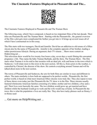 The Cinematic Features Displayed in Pleasantville and The...
The Cinematic Features Displayed in Pleasantville and The Truman Show
The following essay, which I have composed, is based on two important films of the last decade. Their
titles are Pleasantville and The Truman Show . Starting with the Pleasantville , the general overview
of the film s plot gets more complicated the further you get into it. It brings up several issues all of
which I have commented on in this essay.
The film starts with two teenagers, David and Jennifer. David has an addiction to old reruns of a fifties
sitcom also by the name of Pleasantville . Jennifer is the complete opposite of her brother, leading a
rather promiscuous lifestyle. During an argument, their TV remote ... Show more content on
Helpwriting.net ...
This television show would be live twenty four hours a day, seven days a week filming this unwanted
pregnancy s life. They name the baby Truman Burbank, and the show, The Truman Show . The film
starts when Truman is in his mid to late twenties with an ideal job, wife and home in the town which is
Seahaven. I will relate more to this town in the next section. All this is, from actors to the weather, is
controlled by Christof, the director of the show. He controls everything around Truman and will be
talked about more in the next section.
The towns of Pleasantville and Seahaven, the sets for both films are similar in ways and different in
others. The main similarity is how both are supposed to be perfect worlds . Pleasantville, the first
perfect world, is based on what most American fifties sitcoms were truly like. They also repeat re runs
of these shows even today just like Pleasantville the TV show is in the film. These sitcoms usually
featured wholesome American families consisting of a father, mother and two children, a boy and a
girl. Their lives were basically the same. The two children would grow up, get married and have
children whilst the husband would go to work and the wife would stay at home. In Pleasantville the
town, this is what the population s lives are really like. They also have tacky phrases such as Honey, I
m Home used
... Get more on HelpWriting.net ...
 