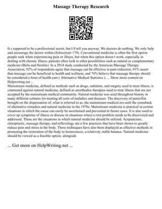 Massage Therapy Research
It s supposed to be a professional secret, but I ll tell you anyway. We doctors do nothing. We only help
and encourage the doctor within (Schweitzer 179). Conventional medicine is often the first option
people seek when experiencing pain or illness, but when this option doesn t work, especially in
dealing with chronic illness; patients often look to other possibilities such as natural or complementary
medicine (Birla and Hemlin). In a 2014 study conducted by the American Massage Therapy
Association, 92% of respondents agree that massage can be effective in pain reduction, 91% assert
that massage can be beneficial to health and wellness, and 74% believe that massage therapy should
be considered a form of health care ( Alternative Medical Statistics ). ... Show more content on
Helpwriting.net ...
Mainstream medicine, defined as methods such as drugs, radiation, and surgery used to treat illness, is
contrasted against natural medicine, defined as unorthodox therapies used to treat illness that are not
accepted by the mainstream medical community. Natural medicine was used throughout history in
many different cultures for treating all sorts of maladies and diseases. The discovery of penicillin
brought on the dispensation of, what is referred to as, the mainstream medical era until the comeback
of alternative remedies and natural medicine in the 1970s. Mainstream medicine is practical in certain
situations in which the cause can easily be ascertained and prevented in future cases. It is also used to
cover up symptoms of illness or disease in situations where a root problem needs to be discovered and
addressed. These are the situations in which natural medicine should be utilized. Acupuncture,
chiropractic, massage therapy, and reflexology are a few practices that have been shown to greatly
reduce pain and stress in the body. These techniques have also been displayed as effective methods in
promoting the restoration of the body to homeostasis, a relatively stable balance. Natural medicine
should be viewed as a feasible option, alongside
... Get more on HelpWriting.net ...
 