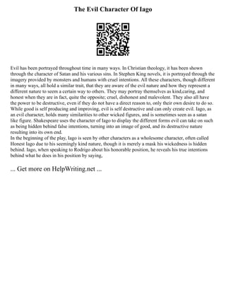 The Evil Character Of Iago
Evil has been portrayed throughout time in many ways. In Christian theology, it has been shown
through the character of Satan and his various sins. In Stephen King novels, it is portrayed through the
imagery provided by monsters and humans with cruel intentions. All these characters, though different
in many ways, all hold a similar trait, that they are aware of the evil nature and how they represent a
different nature to seem a certain way to others. They may portray themselves as kind,caring, and
honest when they are in fact, quite the opposite; cruel, dishonest and malevolent. They also all have
the power to be destructive, even if they do not have a direct reason to, only their own desire to do so.
While good is self producing and improving, evil is self destructive and can only create evil. Iago, as
an evil character, holds many similarities to other wicked figures, and is sometimes seen as a satan
like figure. Shakespeare uses the character of Iago to display the different forms evil can take on such
as being hidden behind false intentions, turning into an image of good, and its destructive nature
resulting into its own end.
In the beginning of the play, Iago is seen by other characters as a wholesome character, often called
Honest Iago due to his seemingly kind nature, though it is merely a mask his wickedness is hidden
behind. Iago, when speaking to Rodrigo about his honorable position, he reveals his true intentions
behind what he does in his position by saying,
... Get more on HelpWriting.net ...
 