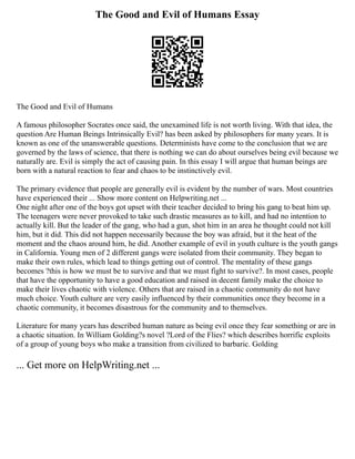The Good and Evil of Humans Essay
The Good and Evil of Humans
A famous philosopher Socrates once said, the unexamined life is not worth living. With that idea, the
question Are Human Beings Intrinsically Evil? has been asked by philosophers for many years. It is
known as one of the unanswerable questions. Determinists have come to the conclusion that we are
governed by the laws of science, that there is nothing we can do about ourselves being evil because we
naturally are. Evil is simply the act of causing pain. In this essay I will argue that human beings are
born with a natural reaction to fear and chaos to be instinctively evil.
The primary evidence that people are generally evil is evident by the number of wars. Most countries
have experienced their ... Show more content on Helpwriting.net ...
One night after one of the boys got upset with their teacher decided to bring his gang to beat him up.
The teenagers were never provoked to take such drastic measures as to kill, and had no intention to
actually kill. But the leader of the gang, who had a gun, shot him in an area he thought could not kill
him, but it did. This did not happen necessarily because the boy was afraid, but it the heat of the
moment and the chaos around him, he did. Another example of evil in youth culture is the youth gangs
in California. Young men of 2 different gangs were isolated from their community. They began to
make their own rules, which lead to things getting out of control. The mentality of these gangs
becomes ?this is how we must be to survive and that we must fight to survive?. In most cases, people
that have the opportunity to have a good education and raised in decent family make the choice to
make their lives chaotic with violence. Others that are raised in a chaotic community do not have
much choice. Youth culture are very easily influenced by their communities once they become in a
chaotic community, it becomes disastrous for the community and to themselves.
Literature for many years has described human nature as being evil once they fear something or are in
a chaotic situation. In William Golding?s novel ?Lord of the Flies? which describes horrific exploits
of a group of young boys who make a transition from civilized to barbaric. Golding
... Get more on HelpWriting.net ...
 