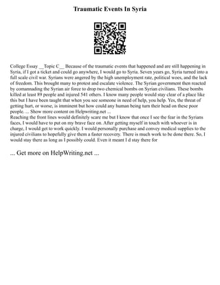 Traumatic Events In Syria
College Essay __Topic C__ Because of the traumatic events that happened and are still happening in
Syria, if I got a ticket and could go anywhere, I would go to Syria. Seven years go, Syria turned into a
full scale civil war. Syrians were angered by the high unemployment rate, political woes, and the lack
of freedom. This brought many to protest and escalate violence. The Syrian government then reacted
by comannading the Syrian air force to drop two chemical bombs on Syrian civilians. These bombs
killed at least 89 people and injured 541 others. I know many people would stay clear of a place like
this but I have been taught that when you see someone in need of help, you help. Yes, the threat of
getting hurt, or worse, is imminent but how could any human being turn their head on these poor
people. ... Show more content on Helpwriting.net ...
Reaching the front lines would definitely scare me but I know that once I see the fear in the Syrians
faces, I would have to put on my brave face on. After getting myself in touch with whoever is in
charge, I would get to work quickly. I would personally purchase and convey medical supplies to the
injured civilians to hopefully give them a faster recovery. There is much work to be done there. So, I
would stay there as long as I possibly could. Even it meant I d stay there for
... Get more on HelpWriting.net ...
 