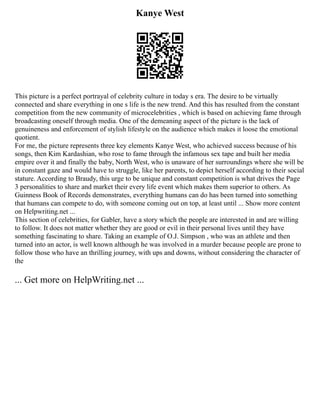 Kanye West
This picture is a perfect portrayal of celebrity culture in today s era. The desire to be virtually
connected and share everything in one s life is the new trend. And this has resulted from the constant
competition from the new community of microcelebrities , which is based on achieving fame through
broadcasting oneself through media. One of the demeaning aspect of the picture is the lack of
genuineness and enforcement of stylish lifestyle on the audience which makes it loose the emotional
quotient.
For me, the picture represents three key elements Kanye West, who achieved success because of his
songs, then Kim Kardashian, who rose to fame through the infamous sex tape and built her media
empire over it and finally the baby, North West, who is unaware of her surroundings where she will be
in constant gaze and would have to struggle, like her parents, to depict herself according to their social
stature. According to Braudy, this urge to be unique and constant competition is what drives the Page
3 personalities to share and market their every life event which makes them superior to others. As
Guinness Book of Records demonstrates, everything humans can do has been turned into something
that humans can compete to do, with someone coming out on top, at least until ... Show more content
on Helpwriting.net ...
This section of celebrities, for Gabler, have a story which the people are interested in and are willing
to follow. It does not matter whether they are good or evil in their personal lives until they have
something fascinating to share. Taking an example of O.J. Simpson , who was an athlete and then
turned into an actor, is well known although he was involved in a murder because people are prone to
follow those who have an thrilling journey, with ups and downs, without considering the character of
the
... Get more on HelpWriting.net ...
 