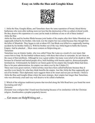 Essay on Atilla the Hun and Genghiz Khan
1. Attila the Hun, Genghiz Khan, and Tamerlane share the same reputation of brutal, blood thirsty
barbarians who were after nothing more (or less) but the destruction of the so called civilized world.
Do they deserve this reputation or a case can be made in defense of one or all of these leaders?
Attila the Hun
Attila the Hun and his brother Bleda became joint leader of the empire after their father Mundzuk was
supposedly killed by his brother, who took over the empire but was exiled because they thought him
the killer of Mundzuk. They began to rule at about 435, but Bleda was killed in a supposedly hunting
accident by his brother Attila [1]. With his brother out of the way Attila began to battle the Eastern
Empire. And he attacked ... Show more content on Helpwriting.net ...
Tamerlane
Tamerlane was an Islamic leader, who was called Timur the Lame as a result of a war injury that
causes him to limp. He has battled without mercy with those that refuse to surrender, he saw them as
the cause of their problems. Although he was a great soldier, but many were relief at his death in 1405,
because he d burned and buried people alive, built building with human captives, destroyed peoples
farmland etc. Unfortunately he failed to set future goals for his empire like Genghiz Khan had done.
Due to his poor administration, his empire was taken over by the Uzbeks [1].
These men were great warriors, I believed they must have been called barbarians because they d
sacrifice even family for what they think benefits the empire. Just like Attila the Hun supposedly got
rid of his brother. Their diplomatic style suggests them to be smart and not just cut throats. I believe
Attila the Hun and Genghiz Khan where the most strategic, their empire last longer than Tamerlane,
who was obviously cruel and very well deserve to be called a barbarian.
2. Which of the religious traditions/systems that traveled along the Silk Road have you found the most
fascinating and why?
Zoroaster
Zoroaster was a religion that I found most fascinating because of its similarities with the Christian
religion. Zarathrushtra a prophet popularly known
... Get more on HelpWriting.net ...
 