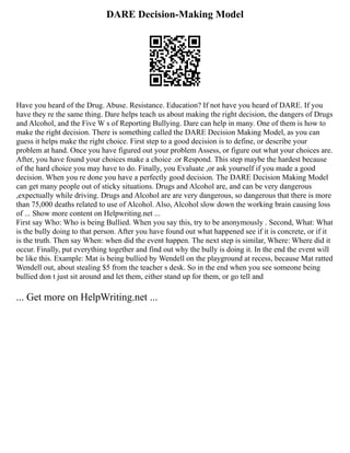 DARE Decision-Making Model
Have you heard of the Drug. Abuse. Resistance. Education? If not have you heard of DARE. If you
have they re the same thing. Dare helps teach us about making the right decision, the dangers of Drugs
and Alcohol, and the Five W s of Reporting Bullying. Dare can help in many. One of them is how to
make the right decision. There is something called the DARE Decision Making Model, as you can
guess it helps make the right choice. First step to a good decision is to define, or describe your
problem at hand. Once you have figured out your problem Assess, or figure out what your choices are.
After, you have found your choices make a choice .or Respond. This step maybe the hardest because
of the hard choice you may have to do. Finally, you Evaluate ,or ask yourself if you made a good
decision. When you re done you have a perfectly good decision. The DARE Decision Making Model
can get many people out of sticky situations. Drugs and Alcohol are, and can be very dangerous
,expectually while driving. Drugs and Alcohol are are very dangerous, so dangerous that there is more
than 75,000 deaths related to use of Alcohol. Also, Alcohol slow down the working brain causing loss
of ... Show more content on Helpwriting.net ...
First say Who: Who is being Bullied. When you say this, try to be anonymously . Second, What: What
is the bully doing to that person. After you have found out what happened see if it is concrete, or if it
is the truth. Then say When: when did the event happen. The next step is similar, Where: Where did it
occur. Finally, put everything together and find out why the bully is doing it. In the end the event will
be like this. Example: Mat is being bullied by Wendell on the playground at recess, because Mat ratted
Wendell out, about stealing $5 from the teacher s desk. So in the end when you see someone being
bullied don t just sit around and let them, either stand up for them, or go tell and
... Get more on HelpWriting.net ...
 