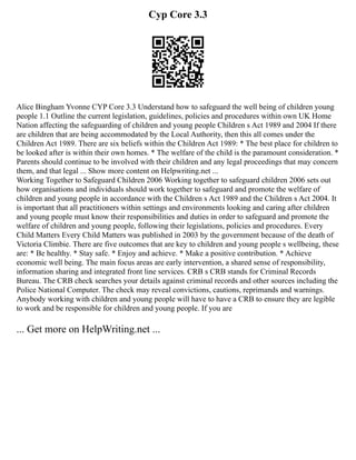 Cyp Core 3.3
Alice Bingham Yvonne CYP Core 3.3 Understand how to safeguard the well being of children young
people 1.1 Outline the current legislation, guidelines, policies and procedures within own UK Home
Nation affecting the safeguarding of children and young people Children s Act 1989 and 2004 If there
are children that are being accommodated by the Local Authority, then this all comes under the
Children Act 1989. There are six beliefs within the Children Act 1989: * The best place for children to
be looked after is within their own homes. * The welfare of the child is the paramount consideration. *
Parents should continue to be involved with their children and any legal proceedings that may concern
them, and that legal ... Show more content on Helpwriting.net ...
Working Together to Safeguard Children 2006 Working together to safeguard children 2006 sets out
how organisations and individuals should work together to safeguard and promote the welfare of
children and young people in accordance with the Children s Act 1989 and the Children s Act 2004. It
is important that all practitioners within settings and environments looking and caring after children
and young people must know their responsibilities and duties in order to safeguard and promote the
welfare of children and young people, following their legislations, policies and procedures. Every
Child Matters Every Child Matters was published in 2003 by the government because of the death of
Victoria Climbie. There are five outcomes that are key to children and young people s wellbeing, these
are: * Be healthy. * Stay safe. * Enjoy and achieve. * Make a positive contribution. * Achieve
economic well being. The main focus areas are early intervention, a shared sense of responsibility,
information sharing and integrated front line services. CRB s CRB stands for Criminal Records
Bureau. The CRB check searches your details against criminal records and other sources including the
Police National Computer. The check may reveal convictions, cautions, reprimands and warnings.
Anybody working with children and young people will have to have a CRB to ensure they are legible
to work and be responsible for children and young people. If you are
... Get more on HelpWriting.net ...
 