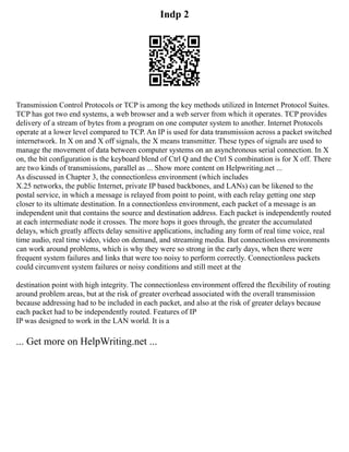 Indp 2
Transmission Control Protocols or TCP is among the key methods utilized in Internet Protocol Suites.
TCP has got two end systems, a web browser and a web server from which it operates. TCP provides
delivery of a stream of bytes from a program on one computer system to another. Internet Protocols
operate at a lower level compared to TCP. An IP is used for data transmission across a packet switched
internetwork. In X on and X off signals, the X means transmitter. These types of signals are used to
manage the movement of data between computer systems on an asynchronous serial connection. In X
on, the bit configuration is the keyboard blend of Ctrl Q and the Ctrl S combination is for X off. There
are two kinds of transmissions, parallel as ... Show more content on Helpwriting.net ...
As discussed in Chapter 3, the connectionless environment (which includes
X.25 networks, the public Internet, private IP based backbones, and LANs) can be likened to the
postal service, in which a message is relayed from point to point, with each relay getting one step
closer to its ultimate destination. In a connectionless environment, each packet of a message is an
independent unit that contains the source and destination address. Each packet is independently routed
at each intermediate node it crosses. The more hops it goes through, the greater the accumulated
delays, which greatly affects delay sensitive applications, including any form of real time voice, real
time audio, real time video, video on demand, and streaming media. But connectionless environments
can work around problems, which is why they were so strong in the early days, when there were
frequent system failures and links that were too noisy to perform correctly. Connectionless packets
could circumvent system failures or noisy conditions and still meet at the
destination point with high integrity. The connectionless environment offered the flexibility of routing
around problem areas, but at the risk of greater overhead associated with the overall transmission
because addressing had to be included in each packet, and also at the risk of greater delays because
each packet had to be independently routed. Features of IP
IP was designed to work in the LAN world. It is a
... Get more on HelpWriting.net ...
 