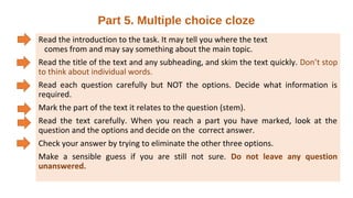 Part 5. Multiple choice cloze
Read the introduction to the task. It may tell you where the text
comes from and may say something about the main topic.
Read the title of the text and any subheading, and skim the text quickly. Don’t stop
to think about individual words.
Read each question carefully but NOT the options. Decide what information is
required.
Mark the part of the text it relates to the question (stem).
Read the text carefully. When you reach a part you have marked, look at the
question and the options and decide on the correct answer.
Check your answer by trying to eliminate the other three options.
Make a sensible guess if you are still not sure. Do not leave any question
unanswered.
 