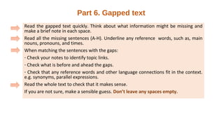 Part 6. Gapped text
Read the gapped text quickly. Think about what information might be missing and
make a brief note in each space.
Read all the missing sentences (A-H). Underline any reference words, such as, main
nouns, pronouns, and times.
When matching the sentences with the gaps:
- Check your notes to identify topic links.
- Check what is before and ahead the gaps.
- Check that any reference words and other language connections fit in the context.
e.g. synonyms, parallel expressions.
Read the whole text to check that it makes sense.
If you are not sure, make a sensible guess. Don’t leave any spaces empty.
 