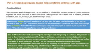 -Transitional Words
There are many words in English that cue our readers to relationships between sentences, joining sentences
together. See below for a table of transitional words. There you'll find lists of words such as however, therefore,
in addition, also, but, moreover, etc. See the example below.
I like autumn, and yet autumn is a sad time of the year, too. The leaves turn bright shades of red and the
weather is mild, but I can't help thinking ahead to the winter and the ice storms that will surely blow through
here. In addition, that will be the season of chapped faces, too many layers of clothes to put on, and days
when I'll have to shovel heaps of snow from my car's windshield.
Note that transitional words have meaning and are not just used at beginnings of sentences. They can also be
used to show relationships between different parts of the same sentence. As mentioned above they cue
readers to relationships between sentences/clauses. If you use the wrong transitional word then you confuse
your reader. It would be better if you didn’t use any transitional word rather than the wrong one.
Furthermore you do not need a transitional word at the beginning of each sentence. Good writers rarely use
them as they achieve coherence by using other techniques. Many students overuse transitional words. Your
instructor will guide you as to what problems you may have with transitions.
Part 6. Recognizing linguistic devices help us matching sentences with gaps
 
