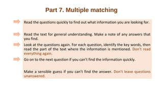 Part 7. Multiple matching
Read the questions quickly to find out what information you are looking for.
Read the text for general understanding. Make a note of any answers that
you find.
Look at the questions again. For each question, identify the key words, then
read the part of the text where the information is mentioned. Don’t read
everything again.
Go on to the next question if you can’t find the information quickly.
Make a sensible guess if you can’t find the answer. Don’t leave questions
unanswered.
 