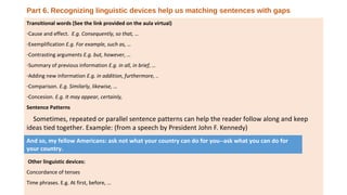 Part 6. Recognizing linguistic devices help us matching sentences with gaps
Transitional words (See the link provided on the aula virtual)
-Cause and effect. E.g. Consequently, so that, …
-Exemplification E.g. For example, such as, …
-Contrasting arguments E.g. but, however, …
-Summary of previous information E.g. in all, in brief, …
-Adding new information E.g. in addition, furthermore, ..
-Comparison. E.g. Similarly, likewise, …
-Concesion. E.g. It may appear, certainly,
Sentence Patterns
Sometimes, repeated or parallel sentence patterns can help the reader follow along and keep
ideas tied together. Example: (from a speech by President John F. Kennedy)
…
Other linguistic devices:
Concordance of tenses
Time phrases. E.g. At first, before, …
And so, my fellow Americans: ask not what your country can do for you--ask what you can do for
your country.
 
