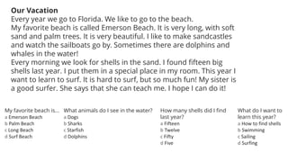 Our Vacation
Every year we go to Florida. We like to go to the beach.
My favorite beach is called Emerson Beach. It is very long, with soft
sand and palm trees. It is very beautiful. I like to make sandcastles
and watch the sailboats go by. Sometimes there are dolphins and
whales in the water!
Every morning we look for shells in the sand. I found fifteen big
shells last year. I put them in a special place in my room. This year I
want to learn to surf. It is hard to surf, but so much fun! My sister is
a good surfer. She says that she can teach me. I hope I can do it!
My favorite beach is...
a Emerson Beach
b Palm Beach
c Long Beach
d Surf Beach
What animals do I see in the water?
a Dogs
b Sharks
c Starfish
d Dolphins
How many shells did I find
last year?
a Fifteen
b Twelve
c Fifty
d Five
What do I want to
learn this year?
a How to find shells
b Swimming
c Sailing
d Surfing
 