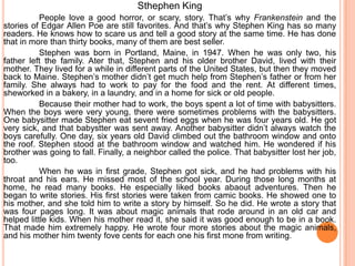 Sthephen King
           People love a good horror, or scary, story. That’s why Frankenstein and the
stories of Edgar Allen Poe are still favorites. And that’s why Stephen King has so many
readers. He knows how to scare us and tell a good story at the same time. He has done
that in more than thirty books, many of them are best seller.
           Stephen was born in Portland, Maine, in 1947. When he was only two, his
father left the family. Ater that, Stephen and his older brother David, lived with their
mother. They lived for a while in different parts of the United States, but then they moved
back to Maine. Stephen’s mother didn’t get much help from Stephen’s father or from her
family. She always had to work to pay for the food and the rent. At different times,
sheworked in a bakery, in a laundry, and in a home for sick or old people.
           Because their mother had to work, the boys spent a lot of time with babysitters.
When the boys were very young, there were sometimes problems with the babysitters.
One babysitter made Stephen eat sevent fried eggs when he was four years old. He got
very sick, and that babystter was sent away. Another babysitter didn’t always watch the
boys carefully. One day, six years old David climbed out the bathroom window and onto
the roof. Stephen stood at the bathroom window and watched him. He wondered if his
brother was going to fall. Finally, a neighbor called the police. That babysitter lost her job,
too.
           When he was in first grade, Stephen got sick, and he had problems with his
throat and his ears. He missed most of the school year. During those long months at
home, he read many books. He especially liked books abaout adventures. Then he
began to write stories. His first stories were taken from camic books. He showed one to
his mother, and she told him to write a story by himself. So he did. He wrote a story that
was four pages long. It was about magic animals that rode around in an old car and
helped little kids. When his mother read it, she said it was good enough to be in a book.
That made him extremely happy. He wrote four more stories about the magic animals,
and his mother him twenty fove cents for each one his first mone from writing.
 
