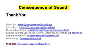 Consequence of Sound
Thank You
News tips : news@consequenceofsound.net
Internships : interns@consequenceofsound.net
Music submissions: submissions@consequenceofsound.net
Looking to press your music to vinyl? Check out our friends at Feedbands.
General comments: info@consequenceofsound.net
Advertising : Consequence Media
Website: https://consequenceofsound.net/