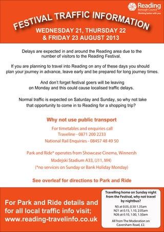Delays are expected in and around the Reading area due to the
number of visitors to the Reading Festival.
If you are planning to travel into Reading on any of these days you should
plan your journey in advance, leave early and be prepared for long journey times.
And don’t forget festival goers will be leaving
on Monday and this could cause localised traffic delays.
Normal traffic is expected on Saturday and Sunday, so why not take
that opportunity to come in to Reading for a shopping trip?
For timetables and enquiries call
Traveline - 0871 200 2233
National Rail Enquiries - 08457 48 49 50
Park and Ride* operates from Showcase Cinema, Winnersh
Madejski Stadium A33, (J11, M4)
(*no services on Sunday or Bank Holiday Monday)
See overleaf for directions to Park and Ride
Why not use public transport
WEDNESDAY 21, THURSDAY 22
& FRIDAY 23 AUGUST 2013
For Park and Ride details and
for all local traffic info visit;
www.reading-travelinfo.co.uk
Travelling home on Sunday night
from the Festival, why not travel
by nightbus?
N5 at 0.05, 0.50 1.35am
N21 at 0.15, 1.10, 2.05am
N26 at 0.10, 1.00, 1.50am
All from The Moderation on
Caversham Road, £2.
 