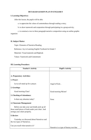 DETAILED LESSON PLAN IN ENGLISH 5
I. Learning Objectives:
After this lesson, the pupils will be able:
a. to appreciate the values of contentedness through reading a story;
b. to show teamwork and cooperation through participating in a group activity;
c. to construct a two to three paragraph narrative composition using an outline graphic
organizer.
II. Subject Matter:
Topic: Elements of Narrative/Reading
Reference: Joy in Learning English Textbook for Grade 5
Materials: Visual materials and Bigbook
Values: Teamwork and Contentment
III. Learning Procedure:
Teacher's Activity Pupil's Activity
A. Preparatory Activities:
1. Prayer:
Let us all stand up for a prayer.
2. Greetings:
Good morning Class!
3. Checking of Attendance:
Is there any absentee today?
4. Classroom Management:
Before you take your seat kindly pick up all
those small pieces of trash under your chair. And
arrange your chairs properly.
5. Review:
Yesterday we discussed about Narratives and
the two types of Narratives.
Can you recall what narrative is?
Angel of God...
Good morning Ma'am!
None
Narrative is a type of literary text that
 