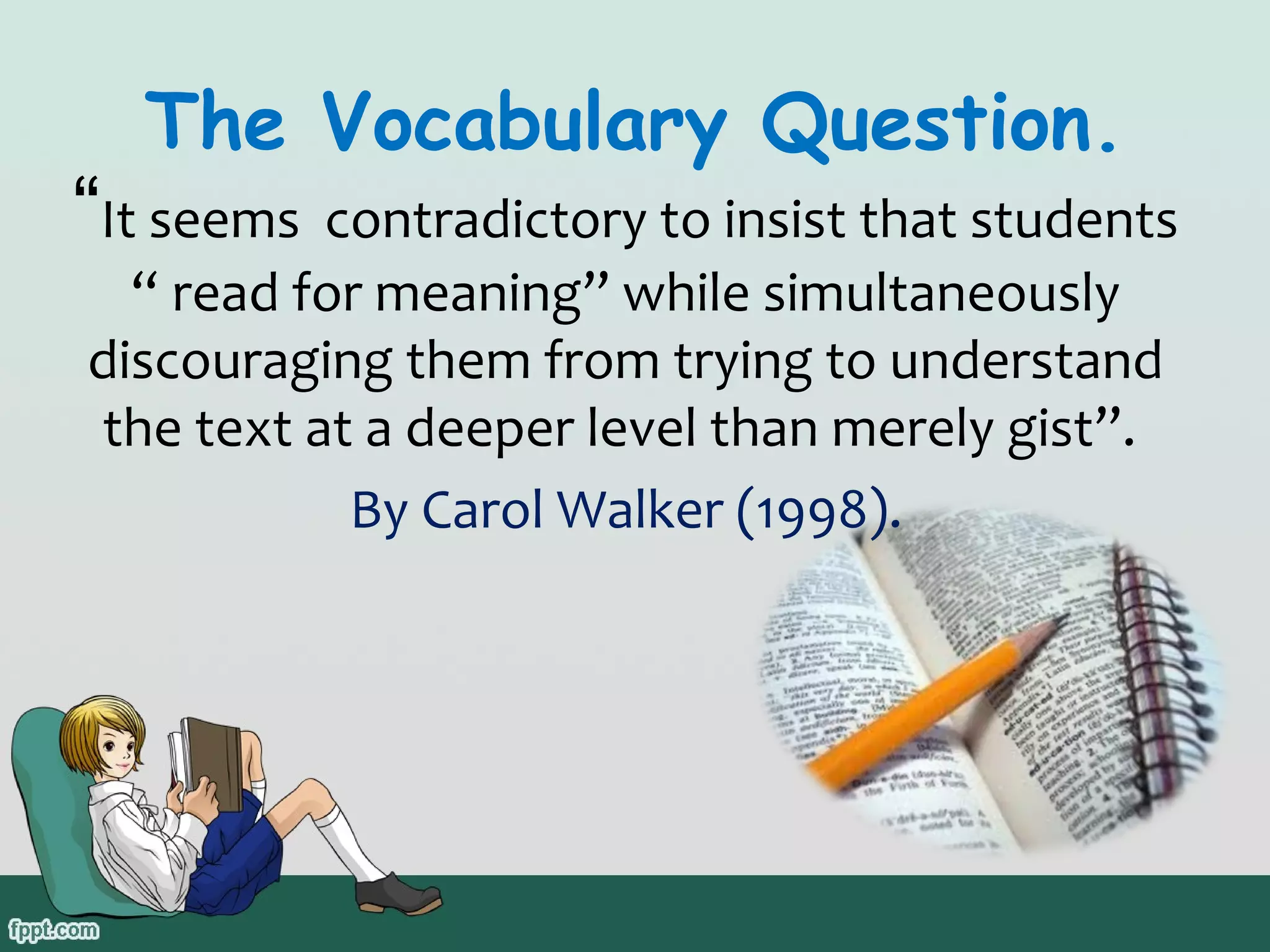 The Vocabulary Question.

“It seems contradictory to insist that students
“ read for meaning” while simultaneously
discouraging them from trying to understand
the text at a deeper level than merely gist”.
By Carol Walker (1998).

 