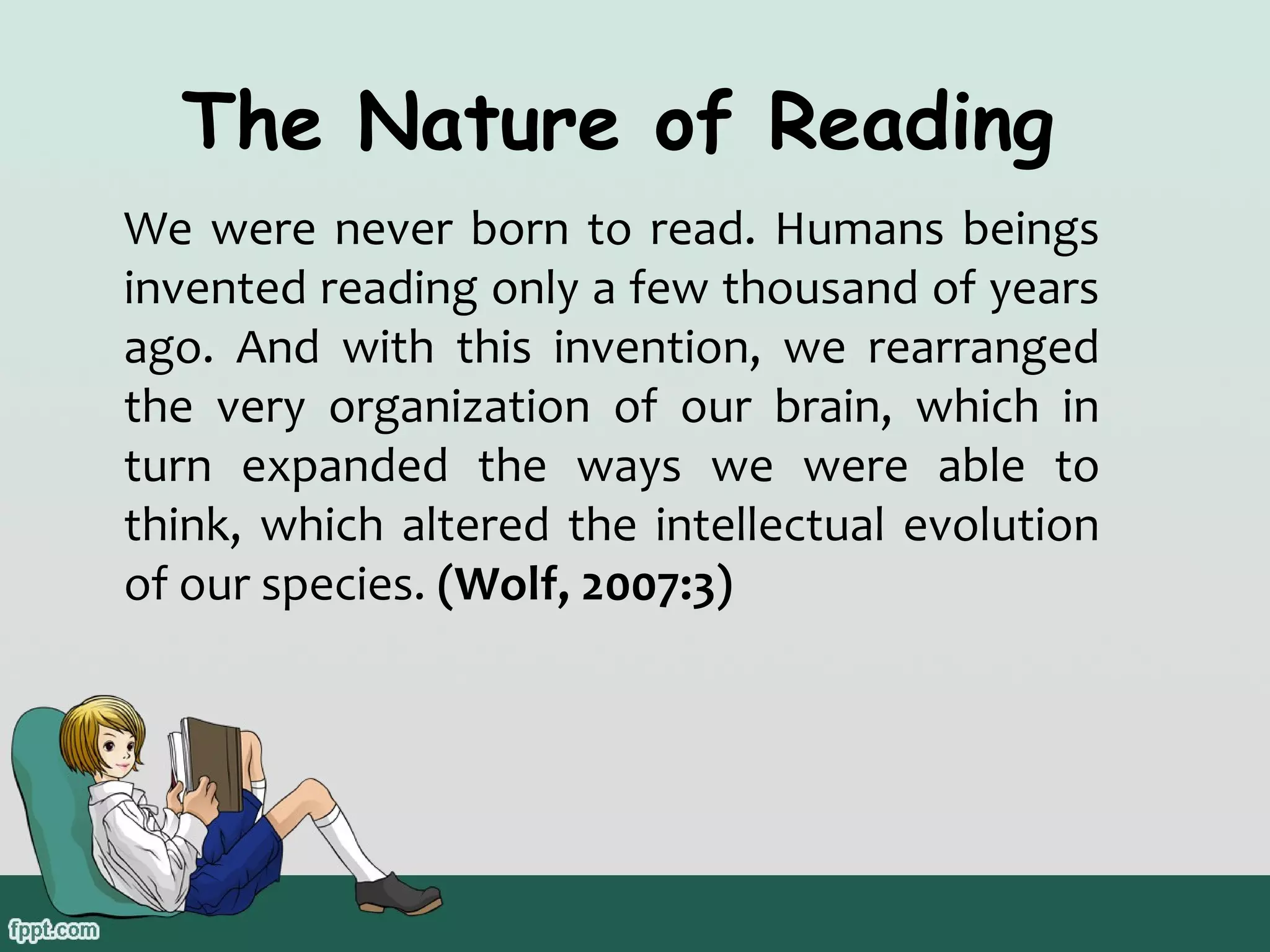 The Nature of Reading
We were never born to read. Humans beings
invented reading only a few thousand of years
ago. And with this invention, we rearranged
the very organization of our brain, which in
turn expanded the ways we were able to
think, which altered the intellectual evolution
of our species. (Wolf, 2007:3)

 