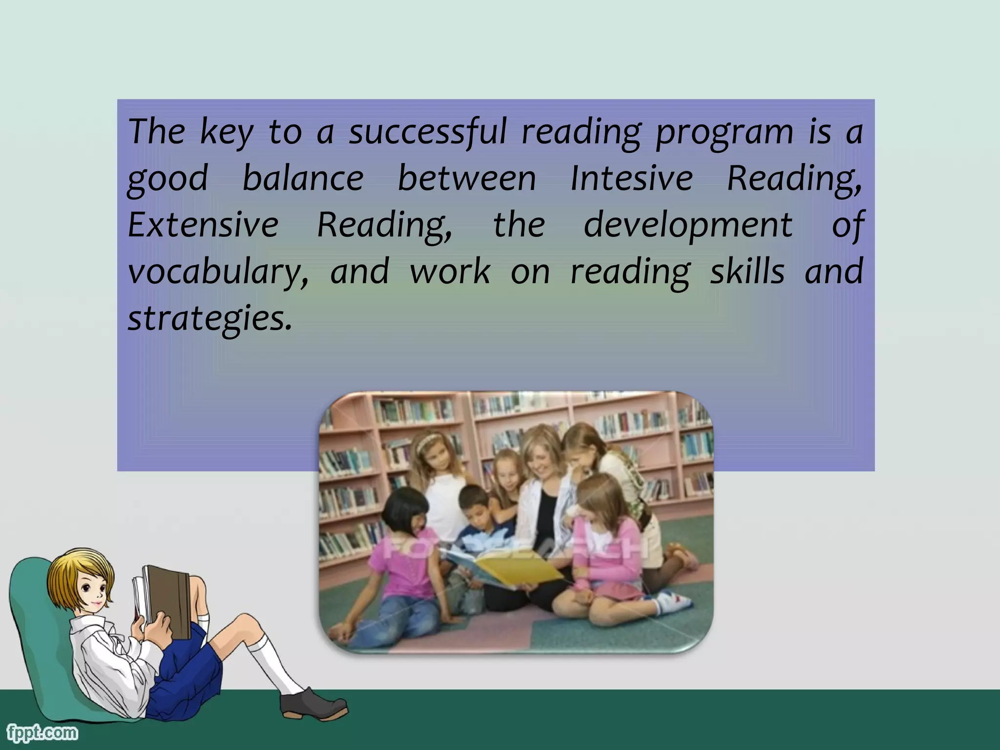 The key to a successful reading program is a
good balance between Intesive Reading,
Extensive Reading, the development of
vocabulary, and work on reading skills and
strategies.

 