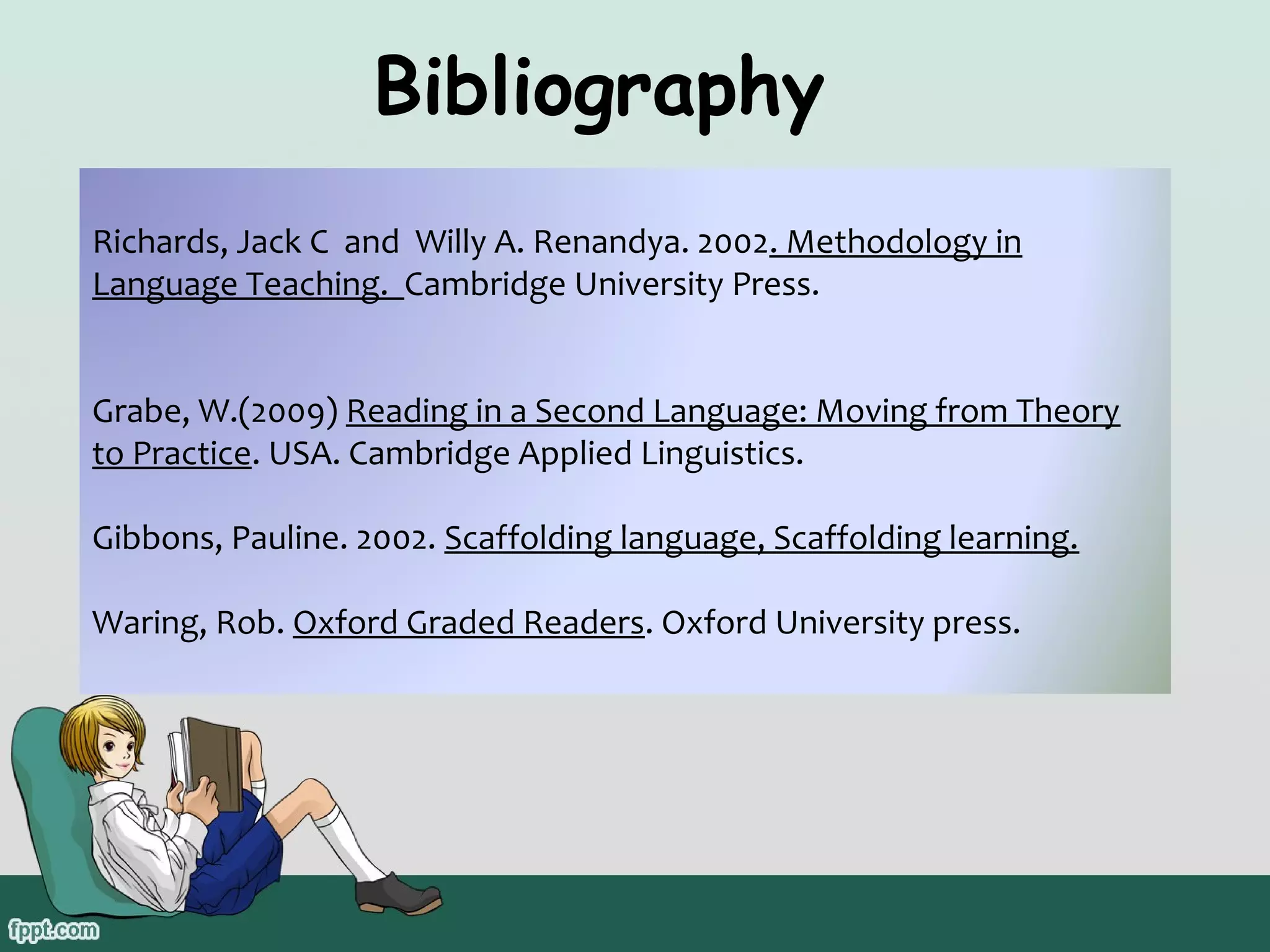 Bibliography
Richards, Jack C and Willy A. Renandya. 2002. Methodology in
Language Teaching. Cambridge University Press.
Grabe, W.(2009) Reading in a Second Language: Moving from Theory
to Practice. USA. Cambridge Applied Linguistics.
Gibbons, Pauline. 2002. Scaffolding language, Scaffolding learning.
Waring, Rob. Oxford Graded Readers. Oxford University press.

 