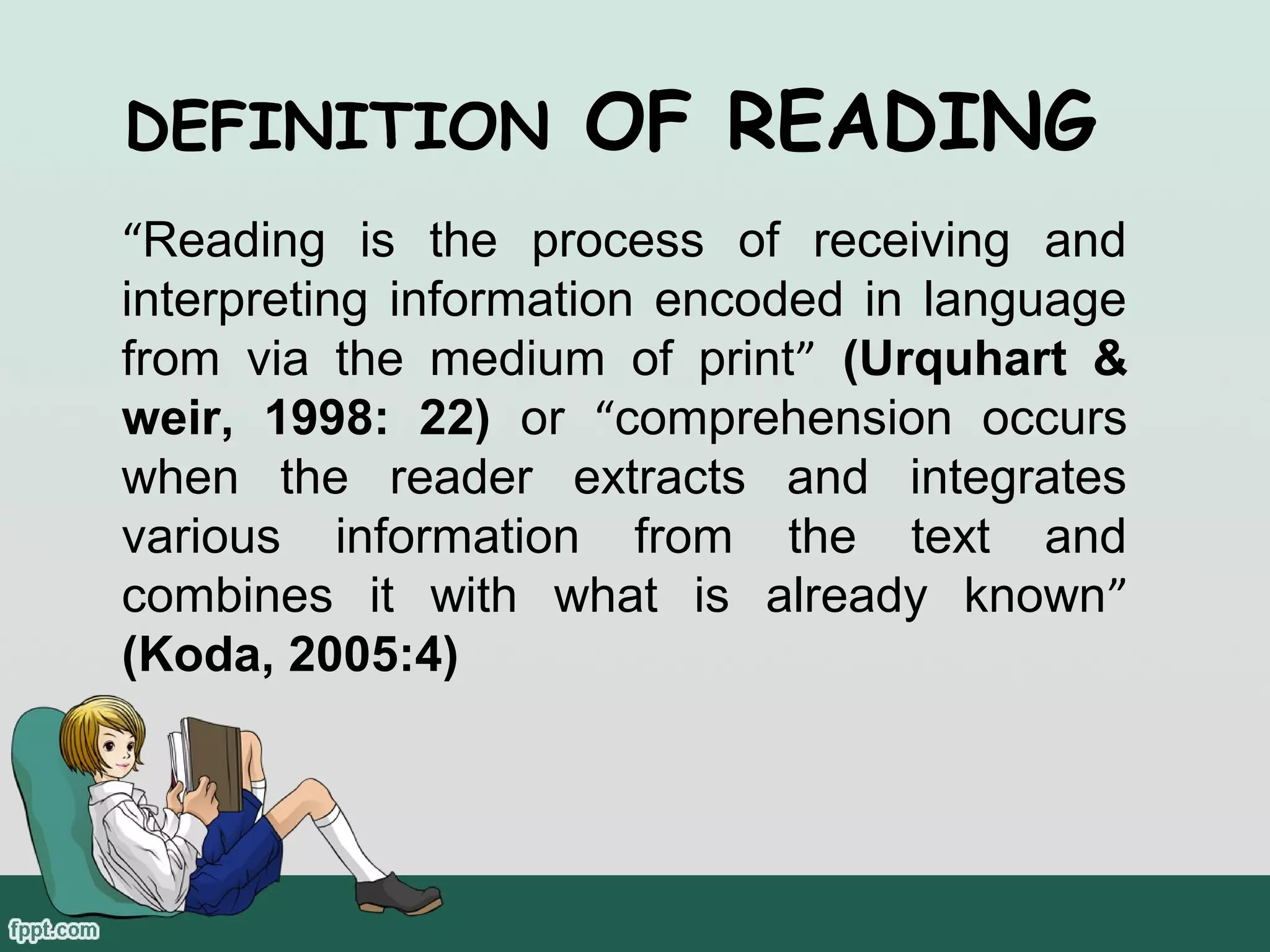 DEFINITION

OF READING

“Reading is the process of receiving and
interpreting information encoded in language
from via the medium of print” (Urquhart &
weir, 1998: 22) or “comprehension occurs
when the reader extracts and integrates
various information from the text and
combines it with what is already known”
(Koda, 2005:4)

 