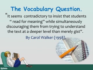 The Vocabulary Question.

“It seems contradictory to insist that students
“ read for meaning” while simultaneously
discouraging them from trying to understand
the text at a deeper level than merely gist”.
By Carol Walker (1998).

 