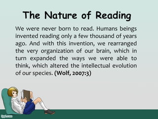 The Nature of Reading
We were never born to read. Humans beings
invented reading only a few thousand of years
ago. And with this invention, we rearranged
the very organization of our brain, which in
turn expanded the ways we were able to
think, which altered the intellectual evolution
of our species. (Wolf, 2007:3)

 