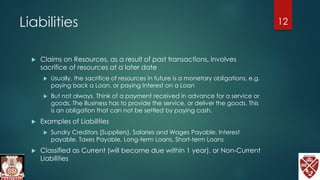 Liabilities
 Claims on Resources, as a result of past transactions, involves
sacrifice of resources at a later date
 Usually, the sacrifice of resources in future is a monetary obligations, e.g.
paying back a Loan, or paying Interest on a Loan
 But not always. Think of a payment received in advance for a service or
goods. The Business has to provide the service, or deliver the goods. This
is an obligation that can not be settled by paying cash.
 Examples of Liabilities
 Sundry Creditors (Suppliers), Salaries and Wages Payable, Interest
payable, Taxes Payable, Long-term Loans, Short-term Loans
 Classified as Current (will become due within 1 year), or Non-Current
Liabilities
12
 