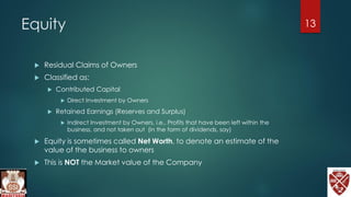 Equity
 Residual Claims of Owners
 Classified as:
 Contributed Capital
 Direct Investment by Owners
 Retained Earnings (Reserves and Surplus)
 Indirect Investment by Owners, i.e., Profits that have been left within the
business, and not taken out (in the form of dividends, say)
 Equity is sometimes called Net Worth, to denote an estimate of the
value of the business to owners
 This is NOT the Market value of the Company
13
 