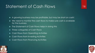 Statement of Cash Flows
 A growing business may be profitable, but may be short on cash!
 We need to monitor the cash flows to make sure cash is available
for the business
 The Statement of Cash Flows helps in doing this
 Three categories of Cash Flows
 Cash Flows from Operating Activities
 Cash Flows from Investing Activities
 Cash Flows from Financing Activities
16
 