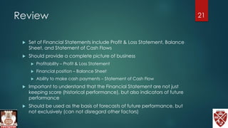 Review
 Set of Financial Statements include Profit & Loss Statement, Balance
Sheet, and Statement of Cash Flows
 Should provide a complete picture of business
 Profitability – Profit & Loss Statement
 Financial position – Balance Sheet
 Ability to make cash payments – Statement of Cash Flow
 Important to understand that the Financial Statement are not just
keeping score (historical performance), but also indicators of future
performance
 Should be used as the basis of forecasts of future performance, but
not exclusively (can not disregard other factors)
21
 