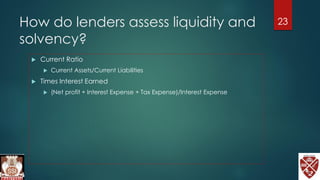 How do lenders assess liquidity and
solvency?
 Current Ratio
 Current Assets/Current Liabilities
 Times Interest Earned
 (Net profit + Interest Expense + Tax Expense)/Interest Expense
23
 