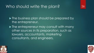 Who should write the plan?
 The business plan should be prepared by
the entrepreneur.
 The entrepreneur may consult with many
other sources in its preparation, such as
lawyers, accountants, marketing
consultants, and engineers.
26
 