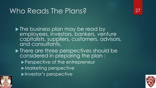Who Reads The Plans?
 The business plan may be read by
employees, investors, bankers, venture
capitalists, suppliers, customers, advisors,
and consultants.
 There are three perspectives should be
considered in preparing the plan :
Perspective of the entrepreneur
Marketing perspective
Investor’s perspective
27
 