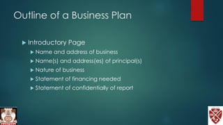 Outline of a Business Plan
 Introductory Page
 Name and address of business
 Name(s) and address(es) of principal(s)
 Nature of business
 Statement of financing needed
 Statement of confidentially of report
 