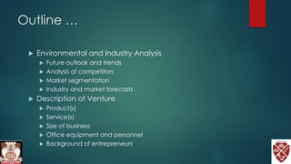 Outline …
 Environmental and Industry Analysis
 Future outlook and trends
 Analysis of competitors
 Market segmentation
 Industry and market forecasts
 Description of Venture
 Product(s)
 Service(s)
 Size of business
 Office equipment and personnel
 Background of entrepreneurs
 