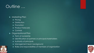 Outline …
 Marketing Plan
 Pricing
 Distribution
 Promotion
 Product forecasts
 Controls
 Organizational Plan
 Form of ownership
 Identification of partners or principal shareholders
 Authority of principals
 Management-team background
 Roles and responsibilities of members of organization
 