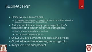 Business Plan
 Objectives of a Business Plan
 To develop a document that presents a picture of the business, where the
business is going, and how it will get there
 A document that conveys your organization’s
prospects and growth potential. It describes:
 You and your products and services
 The market and your role in it
 Shows you are committed to achieving a vision
 Good follow-up to developing a strategic plan
 Keeps focus on end product
36
 