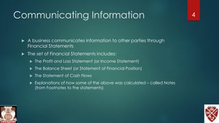 Communicating Information
 A business communicates information to other parties through
Financial Statements
 The set of Financial Statements includes:
 The Profit and Loss Statement (or Income Statement)
 The Balance Sheet (or Statement of Financial Position)
 The Statement of Cash Flows
 Explanations of how some of the above was calculated – called Notes
(from Footnotes to the statements)
4
 