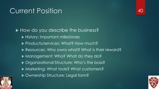 Current Position
 How do you describe the business?
 History: important milestones
 Products/services: What? How much?
 Resources: Who owns what? What is their reward?
 Management: Who? What do they do?
 Organizational Structure: Who’s the boss?
 Marketing: What tools? What customers?
 Ownership Structure: Legal form?
40
 
