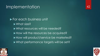 Implementation
 For each business unit
What size?
What resources will be needed?
How will the resources be acquired?
How will product/service be marketed?
What performance targets will be set?
42
 
