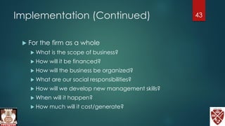 Implementation (Continued)
 For the firm as a whole
 What is the scope of business?
 How will it be financed?
 How will the business be organized?
 What are our social responsibilities?
 How will we develop new management skills?
 When will it happen?
 How much will it cost/generate?
43
 