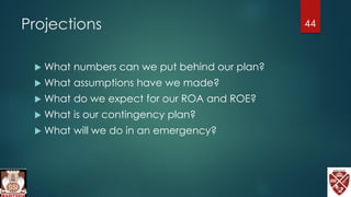 Projections
 What numbers can we put behind our plan?
 What assumptions have we made?
 What do we expect for our ROA and ROE?
 What is our contingency plan?
 What will we do in an emergency?
44
 