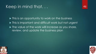 Keep in mind that. . .
 This is an opportunity to work on the business
 This is important and difficult work but not urgent
 The value of the work will increase as you share,
review, and update the business plan
46
 