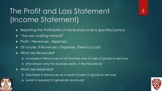 The Profit and Loss Statement
(Income Statement)
 Reporting the Profitability of the Business over a specified period
 “Are you making money?”
 Profit = Revenues – Expenses
 Of course, if Revenues < Expenses, there is a Loss!
 What are Revenues?
 Increases in Resources of the Business due to sale of goods or services
 (the reason why the business exists, in the first place)
 What are Expenses?
 Decrease in Resources as a result of sales of goods or services
 (what is required to generate revenues)
5
 