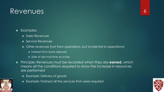 Revenues
 Examples:
 Sales Revenues
 Service Revenues
 Other revenues (not from operations, but incidental to operations)
 Interest from bank deposits
 Sale of old machine as scrap
 Principle: Revenues must be recorded when they are earned, which
means all the conditions required to show the increase in resources
are performed
 Example: Delivery of goods
 Example: Finished all the services that were required
6
 