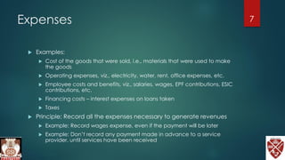 Expenses
 Examples:
 Cost of the goods that were sold, i.e., materials that were used to make
the goods
 Operating expenses, viz., electricity, water, rent, office expenses, etc.
 Employee costs and benefits, viz., salaries, wages, EPF contributions, ESIC
contributions, etc.
 Financing costs – interest expenses on loans taken
 Taxes
 Principle: Record all the expenses necessary to generate revenues
 Example: Record wages expense, even if the payment will be later
 Example: Don’t record any payment made in advance to a service
provider, until services have been received
7
 