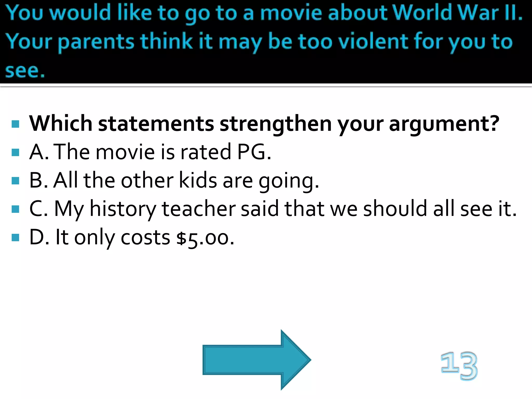 You would like to go to a movie about World War II. Your parents think it may be too violent for you to see.Which statements strengthen your argument?A. The movie is rated PG.B. All the other kids are going.C. My history teacher said that we should all see it.D. It only costs $5.00.13