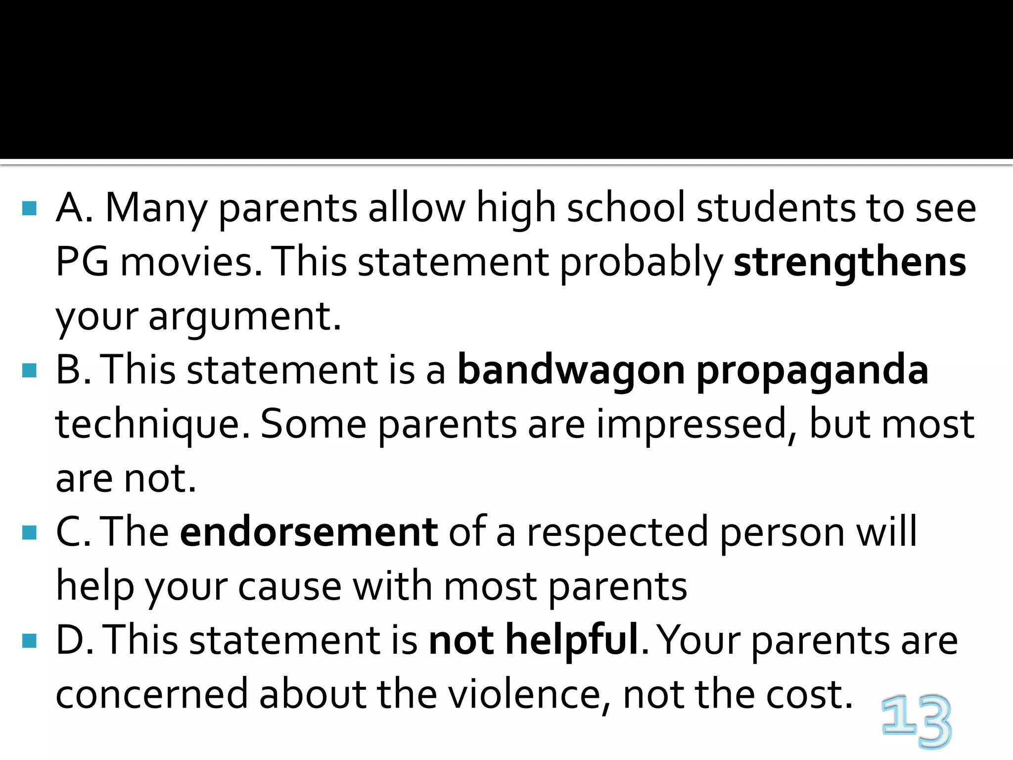 A. Many parents allow high school students to see PG movies. This statement probably strengthens your argument.B. This statement is a bandwagonpropaganda technique. Some parents are impressed, but most are not.C. The endorsement of a respected person will help your cause with most parentsD. This statement is not helpful. Your parents are concerned about the violence, not the cost.13